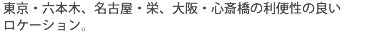 
東京・六本木、名古屋・栄、大阪・心斎橋の利便性の良いロケーション。