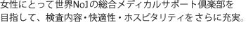 
女性にとって世界N o.1の総合メディカルサポート倶楽部を目指して、検査内容・快適性・ホスピタリティをさらに充実させました。
