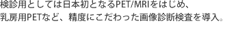 診用としては日本初となるPET/MRIをはじめ、乳房用PETなど、精度にこだわった画像診断検査を導入。