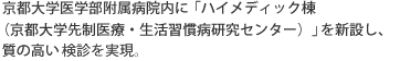 
京大病院医学部付属病院内に「ハイメディック棟（京都大学先制医療・生活習慣病研究センター）」を新設し、質の高い検診を実現。