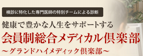 検診に特化した専門医師の特別チームによる診断
健康で豊かな人生をサポートする会員制総合メディカル倶楽部～グランドハイメディック倶楽部～