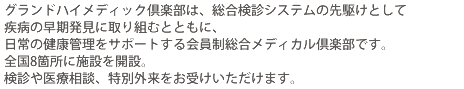 グランドハイメディック倶楽部は、総合検診システムの先駆けとして疾病の早期発見に取り組むとともに、日常の健康管理をサポートする会員制総合メディカル倶楽部です。全国8箇所に施設を開設。検診や医療相談、特別外来をお受けいただけます。