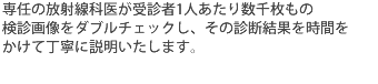 専任の放射線科医が受診者1人あたり数千枚もの検診画像をダブルチェックし、その診断結果を時間をかけて丁寧に説明いたします。