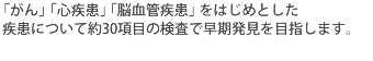 「がん」「心疾患」「脳血管疾患」をはじめとした疾患について約30項目の検査で早期発見を目指します。