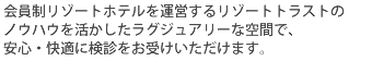 会員制リゾートホテルを運営するリゾートトラストのノウハウを活かしたラグジュアリーな空間で、安心・快適に検診をお受けいただけます。