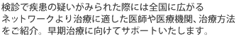 検診で疾患の疑いがみられた際には全国に広がるネットワークより治療に適した医師や医療機関、治療方法をご紹介。早期治療に向けてサポートいたします。