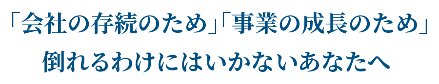 「会社の存続のため」「事業の成長のため」倒れるわけにはいかないあなたへ