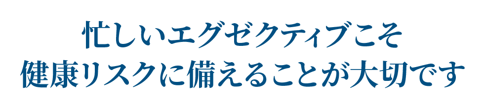 忙しいエグゼクティブこそ健康リスクに備えることが大切です
